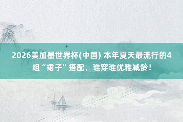 2026美加墨世界杯(中国) 本年夏天最流行的4组“裙子”搭配，谁穿谁优雅减龄！