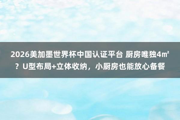 2026美加墨世界杯中国认证平台 厨房唯独4㎡？U型布局+立体收纳，小厨房也能放心备餐