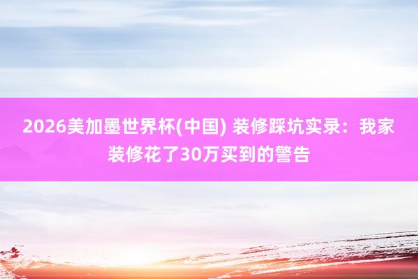 2026美加墨世界杯(中国) 装修踩坑实录：我家装修花了30万买到的警告