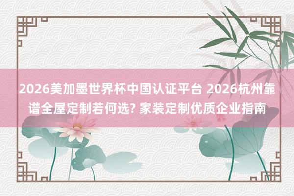 2026美加墨世界杯中国认证平台 2026杭州靠谱全屋定制若何选? 家装定制优质企业指南
