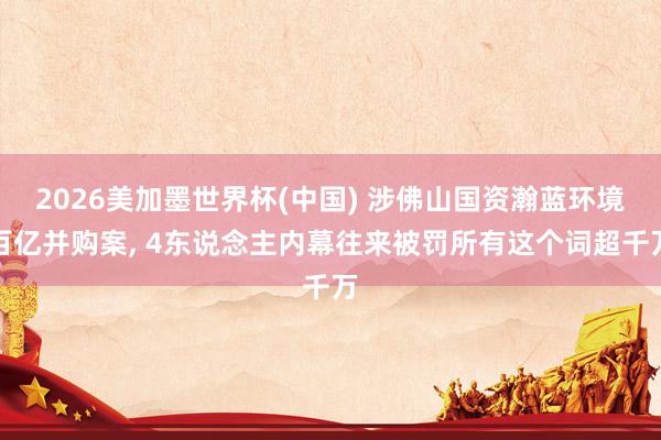 2026美加墨世界杯(中国) 涉佛山国资瀚蓝环境百亿并购案， 4东说念主内幕往来被罚所有这个词超千万