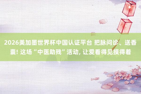 2026美加墨世界杯中国认证平台 把脉问诊、送香囊! 这场“中医助残”活动， 让爱看得见摸得着