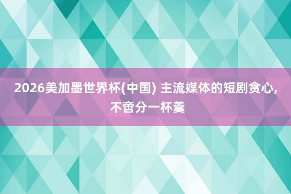 2026美加墨世界杯(中国) 主流媒体的短剧贪心， 不啻分一杯羹