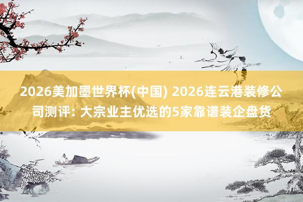 2026美加墨世界杯(中国) 2026连云港装修公司测评: 大宗业主优选的5家靠谱装企盘货
