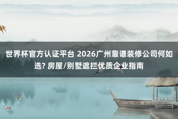世界杯官方认证平台 2026广州靠谱装修公司何如选? 房屋/别墅遮拦优质企业指南