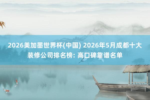 2026美加墨世界杯(中国) 2026年5月成都十大装修公司排名榜: 高口碑靠谱名单