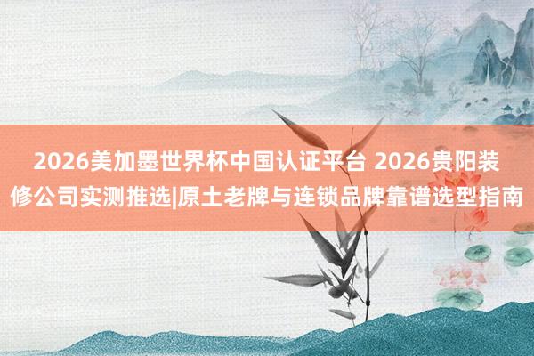 2026美加墨世界杯中国认证平台 2026贵阳装修公司实测推选|原土老牌与连锁品牌靠谱选型指南