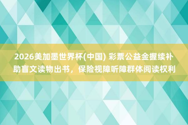 2026美加墨世界杯(中国) 彩票公益金握续补助盲文读物出书，保险视障听障群体阅读权利