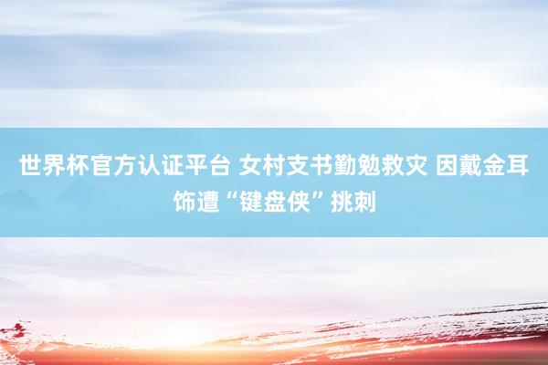 世界杯官方认证平台 女村支书勤勉救灾 因戴金耳饰遭“键盘侠”挑刺