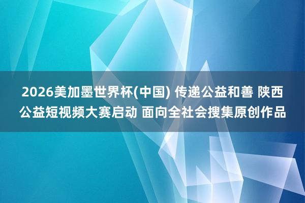 2026美加墨世界杯(中国) 传递公益和善 陕西公益短视频大赛启动 面向全社会搜集原创作品