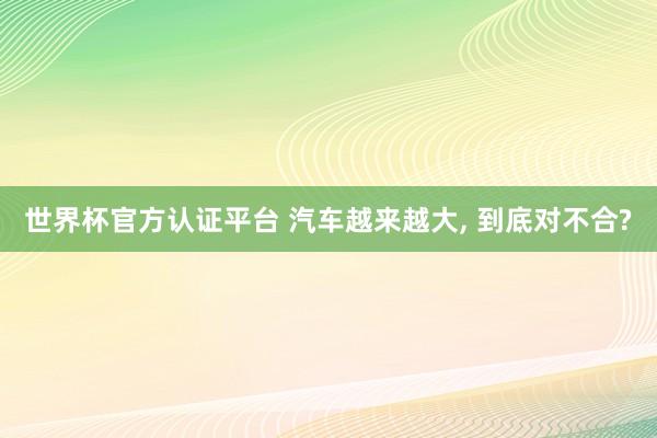 世界杯官方认证平台 汽车越来越大， 到底对不合?