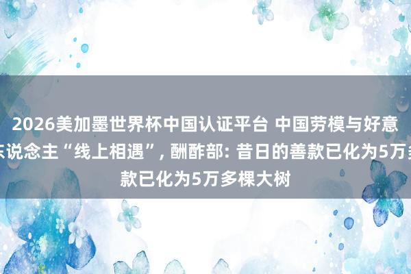 2026美加墨世界杯中国认证平台 中国劳模与好意思国友东说念主“线上相遇”， 酬酢部: 昔日的善款已化为5万多棵大树