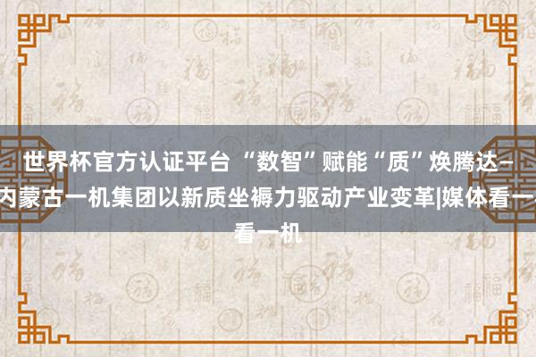 世界杯官方认证平台 “数智”赋能“质”焕腾达——内蒙古一机集团以新质坐褥力驱动产业变革|媒体看一机