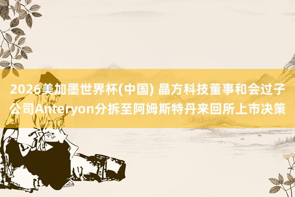 2026美加墨世界杯(中国) 晶方科技董事和会过子公司Anteryon分拆至阿姆斯特丹来回所上市决策
