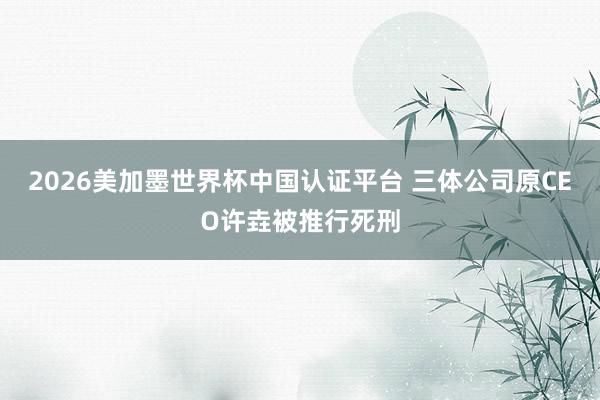 2026美加墨世界杯中国认证平台 三体公司原CEO许垚被推行死刑