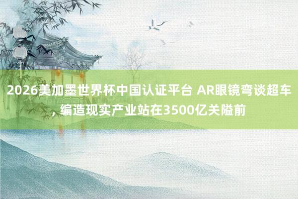 2026美加墨世界杯中国认证平台 AR眼镜弯谈超车， 编造现实产业站在3500亿关隘前