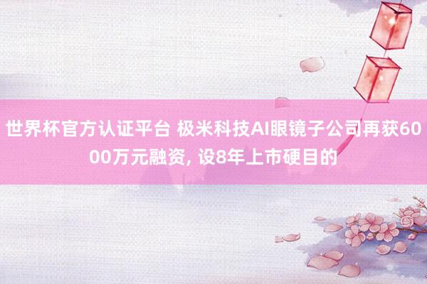 世界杯官方认证平台 极米科技AI眼镜子公司再获6000万元融资， 设8年上市硬目的