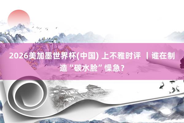 2026美加墨世界杯(中国) 上不雅时评 丨谁在制造“碳水脸”懆急？