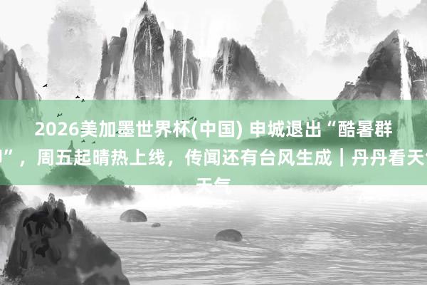 2026美加墨世界杯(中国) 申城退出“酷暑群聊”，周五起晴热上线，传闻还有台风生成｜丹丹看天气
