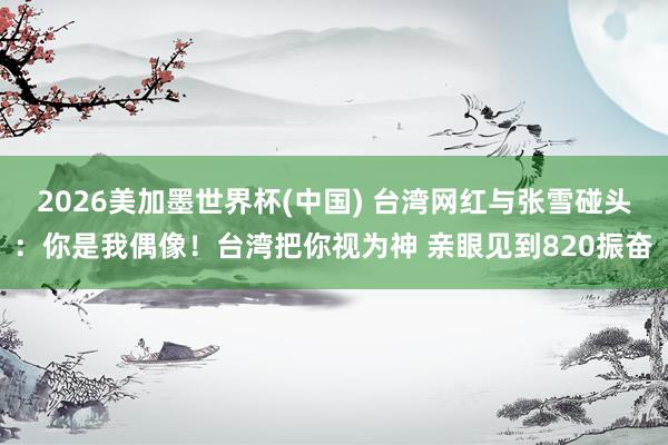 2026美加墨世界杯(中国) 台湾网红与张雪碰头：你是我偶像！台湾把你视为神 亲眼见到820振奋