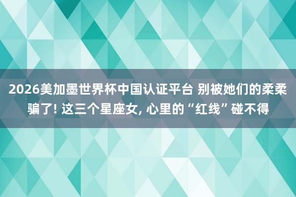 2026美加墨世界杯中国认证平台 别被她们的柔柔骗了! 这三个星座女， 心里的“红线”碰不得