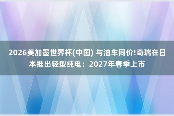 2026美加墨世界杯(中国) 与油车同价!奇瑞在日本推出轻型纯电：2027年春季上市