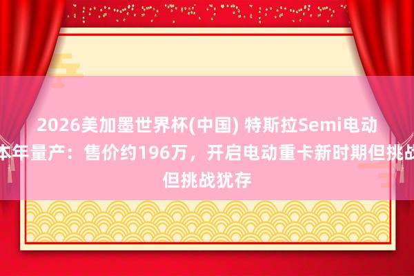 2026美加墨世界杯(中国) 特斯拉Semi电动卡车本年量产：售价约196万，开启电动重卡新时期但挑战犹存