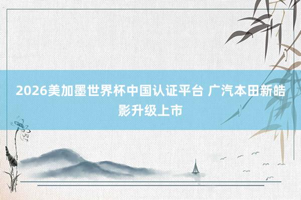 2026美加墨世界杯中国认证平台 广汽本田新皓影升级上市