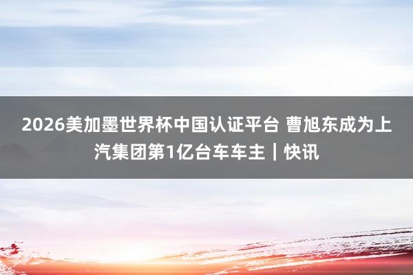 2026美加墨世界杯中国认证平台 曹旭东成为上汽集团第1亿台车车主｜快讯