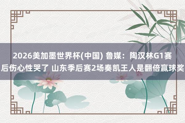 2026美加墨世界杯(中国) 鲁媒：陶汉林G1赛后伤心性哭了 山东季后赛2场奏凯王人是翻倍赢球奖