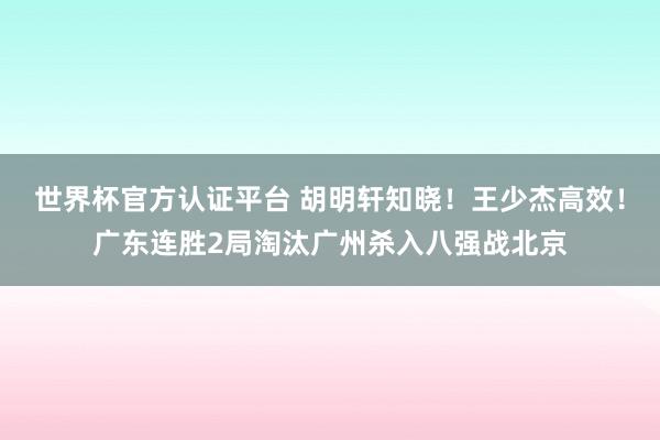 世界杯官方认证平台 胡明轩知晓！王少杰高效！广东连胜2局淘汰广州杀入八强战北京