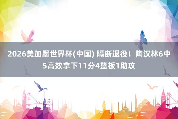 2026美加墨世界杯(中国) 隔断退役！陶汉林6中5高效拿下11分4篮板1助攻