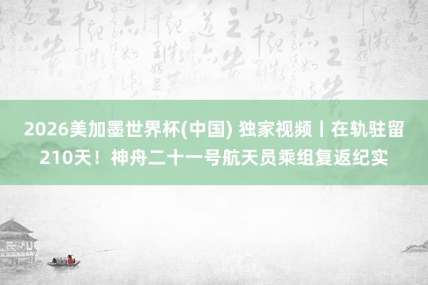 2026美加墨世界杯(中国) 独家视频丨在轨驻留210天！神舟二十一号航天员乘组复返纪实