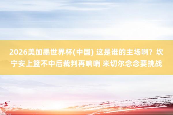 2026美加墨世界杯(中国) 这是谁的主场啊？坎宁安上篮不中后裁判再响哨 米切尔念念要挑战
