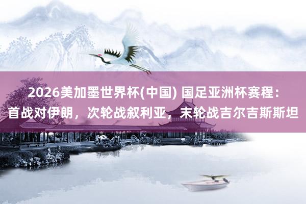 2026美加墨世界杯(中国) 国足亚洲杯赛程：首战对伊朗，次轮战叙利亚，末轮战吉尔吉斯斯坦