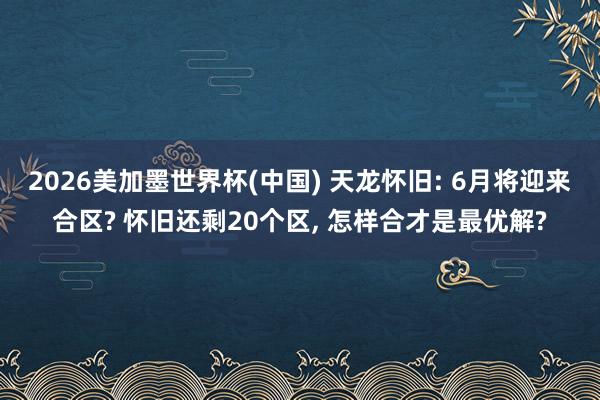 2026美加墨世界杯(中国) 天龙怀旧: 6月将迎来合区? 怀旧还剩20个区， 怎样合才是最优解?