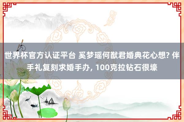 世界杯官方认证平台 奚梦瑶何猷君婚典花心想? 伴手礼复刻求婚手办， 100克拉钻石很壕