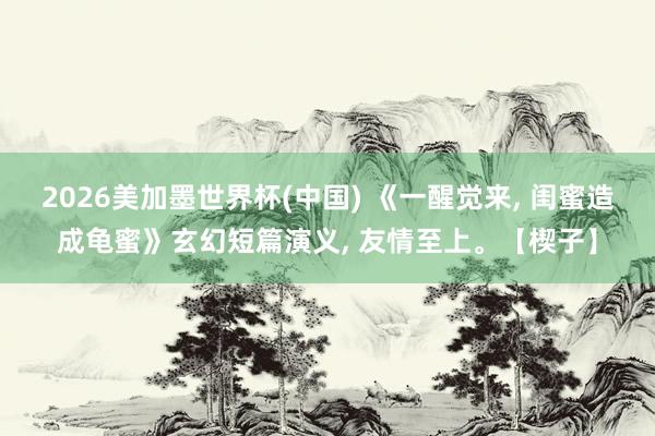 2026美加墨世界杯(中国) 《一醒觉来， 闺蜜造成龟蜜》玄幻短篇演义， 友情至上。【楔子】