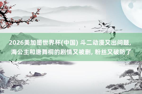 2026美加墨世界杯(中国) 斗二动漫又出问题， 海公主和唐舞桐的剧情又被删， 粉丝又破防了
