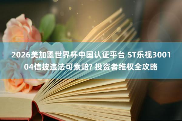 2026美加墨世界杯中国认证平台 ST乐视300104信披违法可索赔? 投资者维权全攻略
