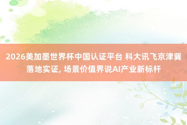 2026美加墨世界杯中国认证平台 科大讯飞京津冀落地实证， 场景价值界说AI产业新标杆