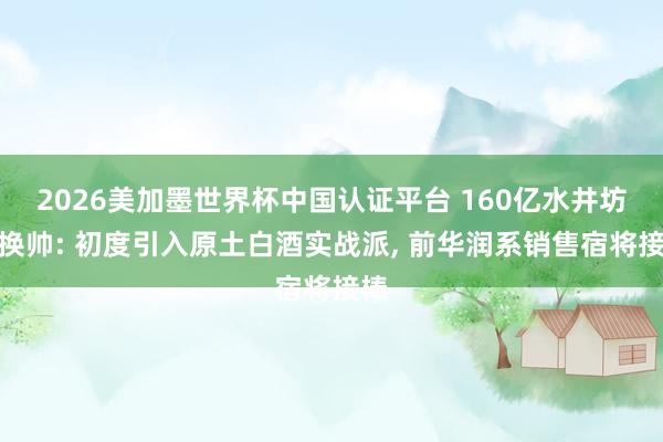 2026美加墨世界杯中国认证平台 160亿水井坊再换帅: 初度引入原土白酒实战派， 前华润系销售宿将接棒