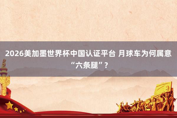 2026美加墨世界杯中国认证平台 月球车为何属意“六条腿”?