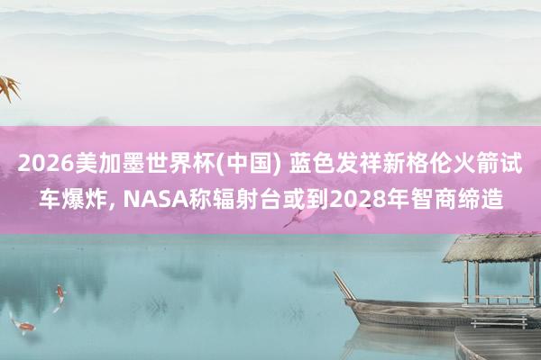 2026美加墨世界杯(中国) 蓝色发祥新格伦火箭试车爆炸， NASA称辐射台或到2028年智商缔造