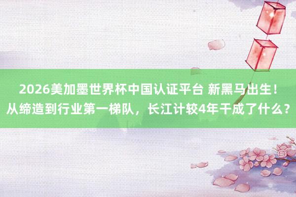 2026美加墨世界杯中国认证平台 新黑马出生！从缔造到行业第一梯队，长江计较4年干成了什么？