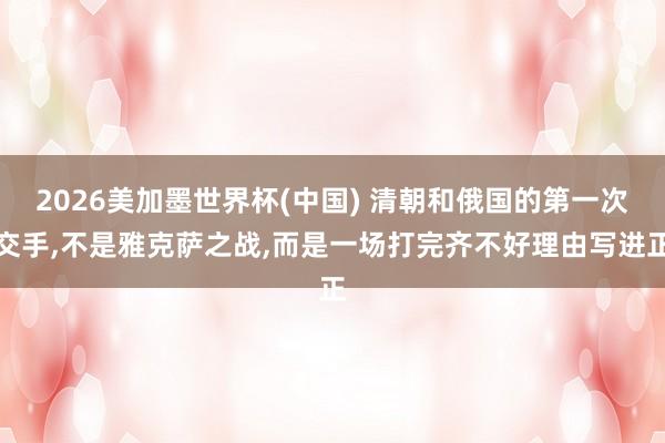 2026美加墨世界杯(中国) 清朝和俄国的第一次交手，不是雅克萨之战，而是一场打完齐不好理由写进正