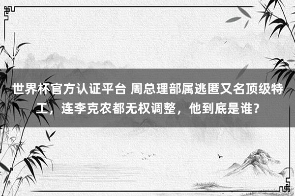 世界杯官方认证平台 周总理部属逃匿又名顶级特工，连李克农都无权调整，他到底是谁？