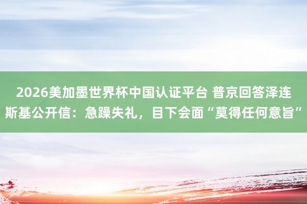 2026美加墨世界杯中国认证平台 普京回答泽连斯基公开信：急躁失礼，目下会面“莫得任何意旨”