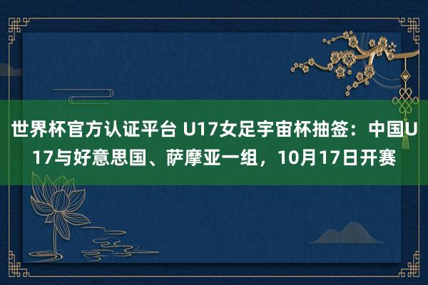 世界杯官方认证平台 U17女足宇宙杯抽签：中国U17与好意思国、萨摩亚一组，10月17日开赛