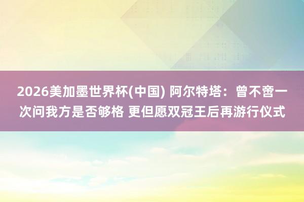 2026美加墨世界杯(中国) 阿尔特塔：曾不啻一次问我方是否够格 更但愿双冠王后再游行仪式